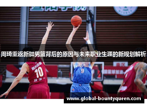 周琦重返新疆男篮背后的原因与未来职业生涯的新规划解析