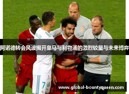 阿诺德转会风波揭开皇马与利物浦的激烈较量与未来博弈