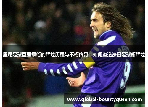 里昂足球巨星领衔的辉煌历程与不朽传奇，如何塑造法国足球新辉煌