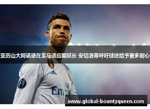 亚历山大阿诺德在皇马适应期延长 安切洛蒂呼吁球迷给予更多耐心 亚历山大阿诺德在皇马适应期延长 安切洛蒂呼吁球迷给予更多耐心