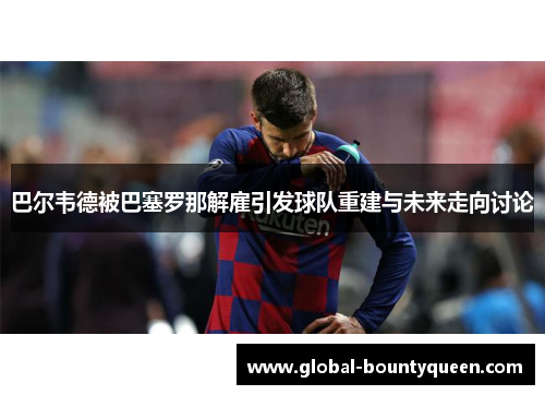 巴尔韦德被巴塞罗那解雇引发球队重建与未来走向讨论 巴尔韦德被巴塞罗那解雇引发球队重建与未来走向讨论