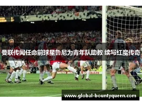 曼联传闻任命前球星鲁尼为青年队助教 续写红魔传奇 曼联传闻任命前球星鲁尼为青年队助教 续写红魔传奇