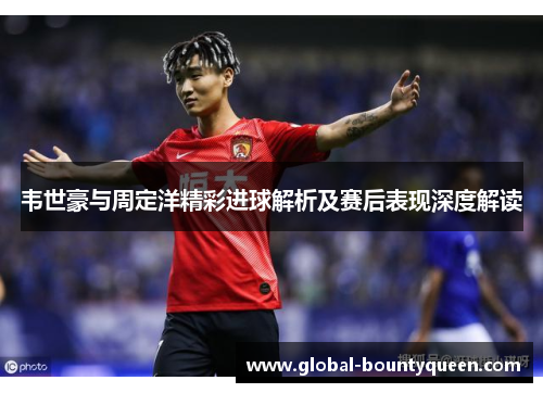 韦世豪与周定洋精彩进球解析及赛后表现深度解读