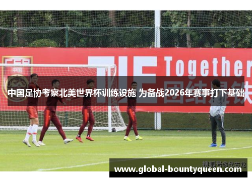 中国足协考察北美世界杯训练设施 为备战2026年赛事打下基础