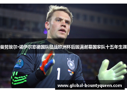 曼努埃尔·诺伊尔率德国队征战欧洲杯后圆满谢幕国家队十五年生涯 曼努埃尔·诺伊尔率德国队征战欧洲杯后圆满谢幕国家队十五年生涯