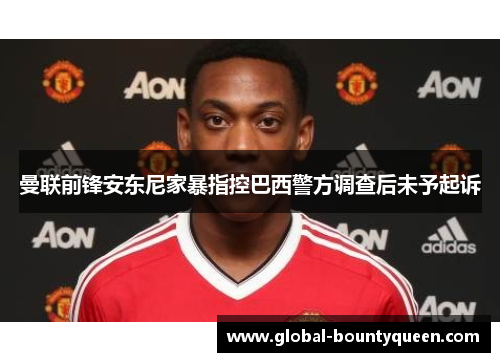 曼联前锋安东尼家暴指控巴西警方调查后未予起诉 曼联前锋安东尼家暴指控巴西警方调查后未予起诉